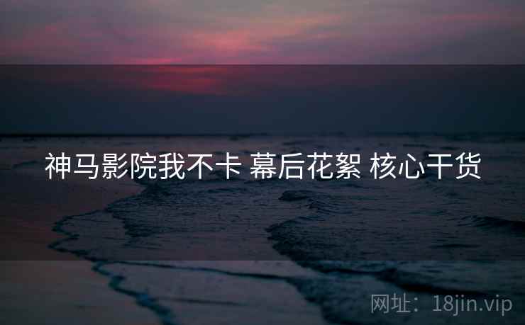 神马影院我不卡 幕后花絮 核心干货