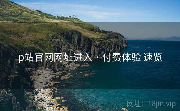 p站官网网址进入 · 付费体验 速览