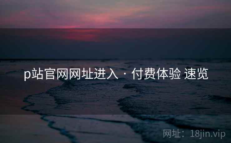 p站官网网址进入 · 付费体验 速览