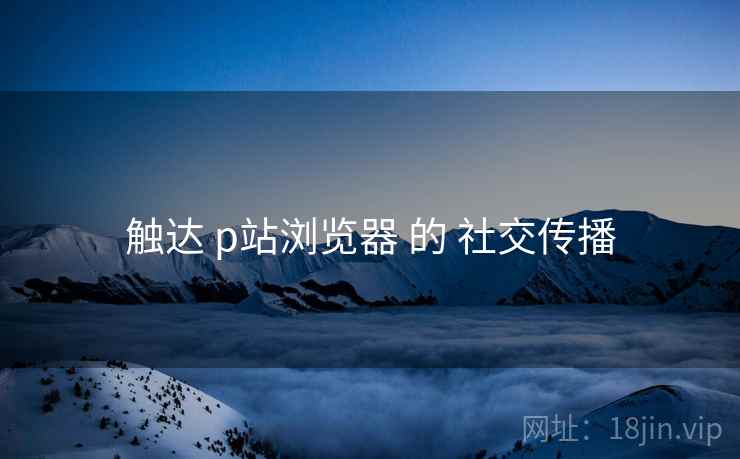触达 p站浏览器 的 社交传播
