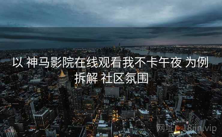 以 神马影院在线观看我不卡午夜 为例 拆解 社区氛围