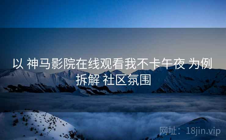 以 神马影院在线观看我不卡午夜 为例 拆解 社区氛围