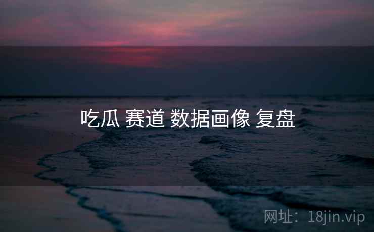 吃瓜 赛道 数据画像 复盘