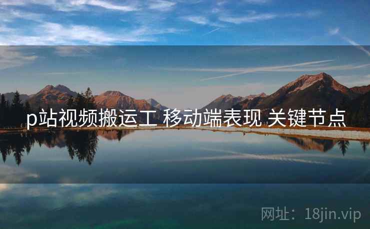 p站视频搬运工 移动端表现 关键节点