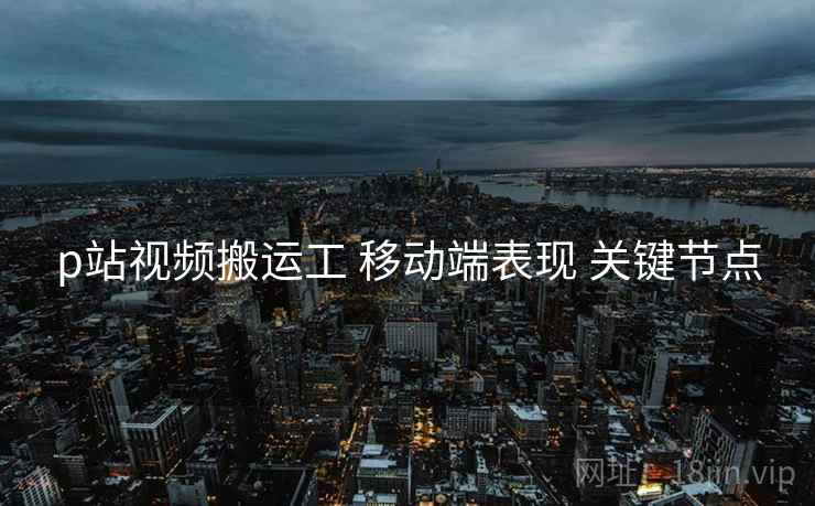 p站视频搬运工 移动端表现 关键节点