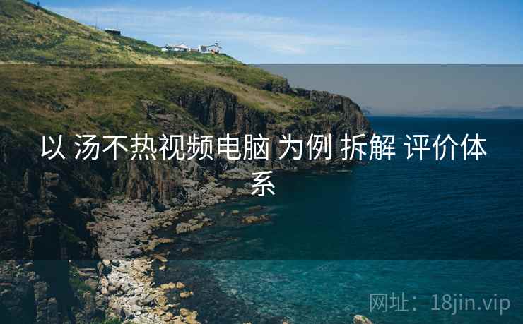 以 汤不热视频电脑 为例 拆解 评价体系