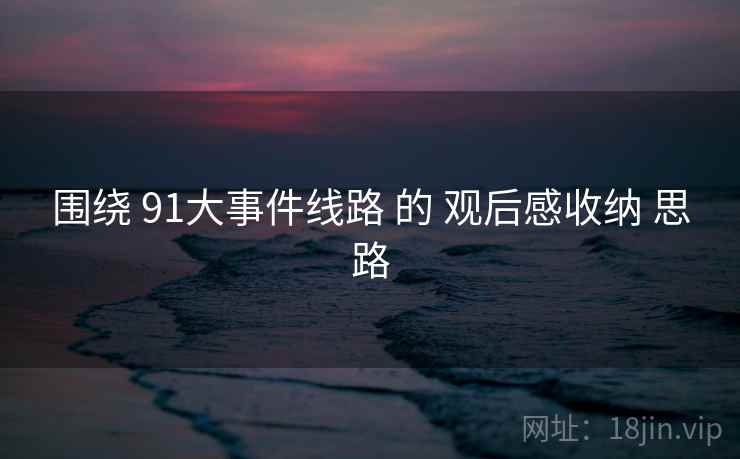 围绕 91大事件线路 的 观后感收纳 思路